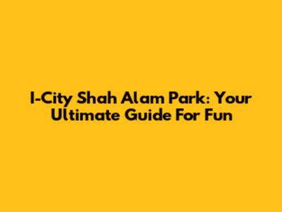 I-City Shah Alam Park: Your Ultimate Guide For Fun