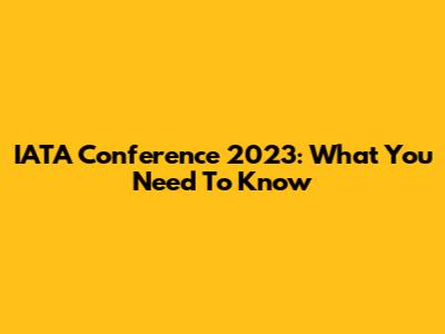 IATA Conference 2023: What You Need To Know
