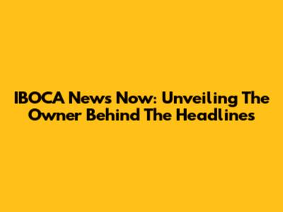 IBOCA News Now: Unveiling The Owner Behind The Headlines