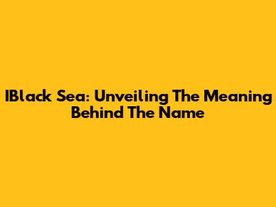 IBlack Sea: Unveiling The Meaning Behind The Name