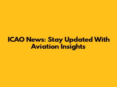ICAO News: Stay Updated With Aviation Insights