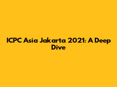 ICPC Asia Jakarta 2021: A Deep Dive