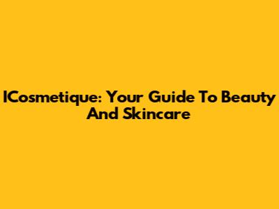 ICosmetique: Your Guide To Beauty And Skincare