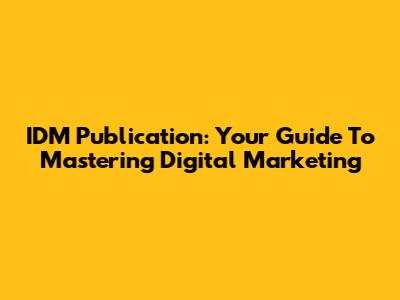IDM Publication: Your Guide To Mastering Digital Marketing