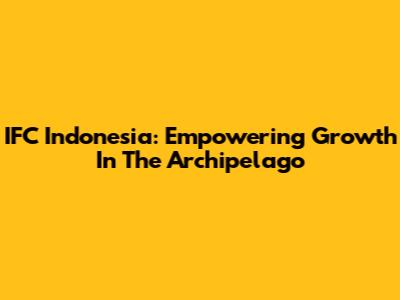 IFC Indonesia: Empowering Growth In The Archipelago