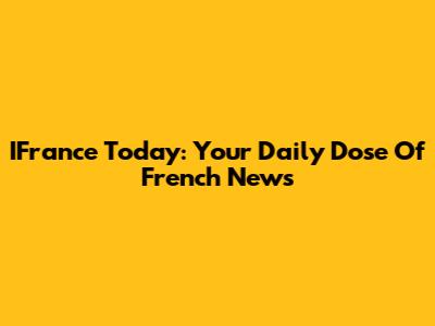 IFrance Today: Your Daily Dose Of French News