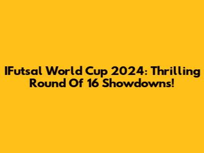 IFutsal World Cup 2024: Thrilling Round Of 16 Showdowns!