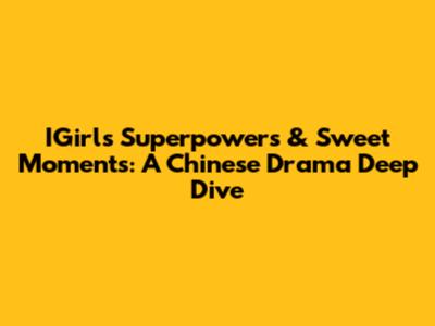 IGirl's Superpowers & Sweet Moments: A Chinese Drama Deep Dive