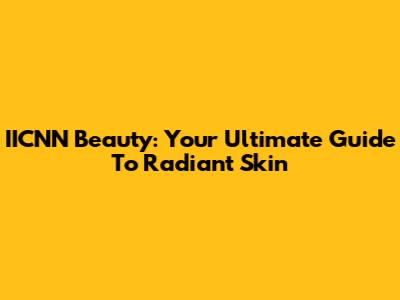 IICNN Beauty: Your Ultimate Guide To Radiant Skin