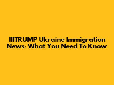 IIITRUMP Ukraine Immigration News: What You Need To Know