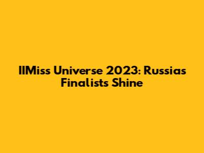 IIMiss Universe 2023: Russia's Finalists Shine