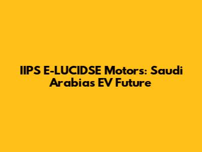 IIPS E-LUCIDSE Motors: Saudi Arabia's EV Future