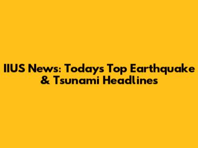 IIUS News: Today's Top Earthquake & Tsunami Headlines
