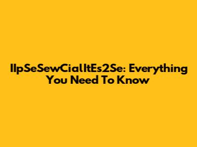 IIpSeSewCialItEs2Se: Everything You Need To Know