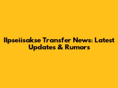 IIpseiisakse Transfer News: Latest Updates & Rumors