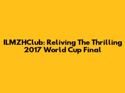 ILMZHClub: Reliving The Thrilling 2017 World Cup Final