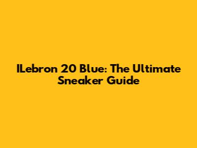 ILebron 20 Blue: The Ultimate Sneaker Guide