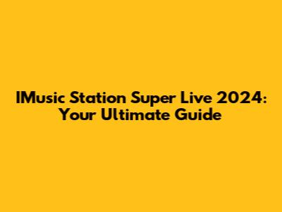 IMusic Station Super Live 2024: Your Ultimate Guide