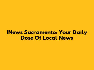INews Sacramento: Your Daily Dose Of Local News