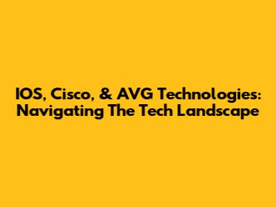 IOS, Cisco, & AVG Technologies: Navigating The Tech Landscape