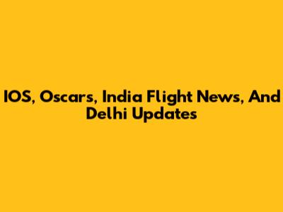 IOS, Oscars, India Flight News, And Delhi Updates