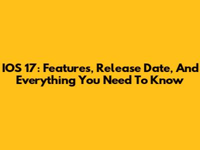 IOS 17: Features, Release Date, And Everything You Need To Know