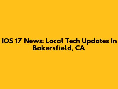 IOS 17 News: Local Tech Updates In Bakersfield, CA