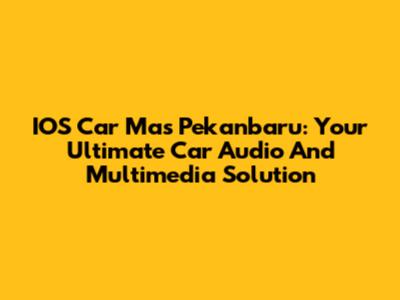 IOS Car Mas Pekanbaru: Your Ultimate Car Audio And Multimedia Solution