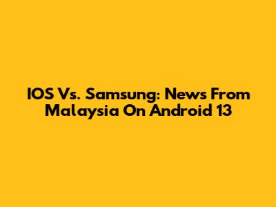 IOS Vs. Samsung: News From Malaysia On Android 13