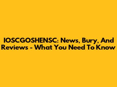 IOSCGOSHENSC: News, Bury, And Reviews - What You Need To Know