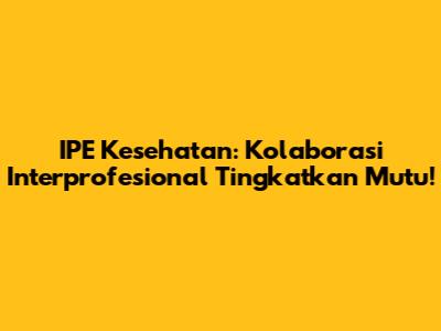 IPE Kesehatan: Kolaborasi Interprofesional Tingkatkan Mutu!