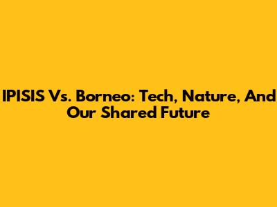 IPISIS Vs. Borneo: Tech, Nature, And Our Shared Future