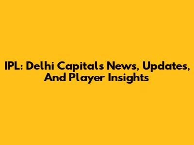 IPL: Delhi Capitals News, Updates, And Player Insights