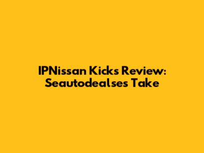 IPNissan Kicks Review: Seautodealse's Take