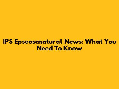 IPS Epseoscnatural News: What You Need To Know