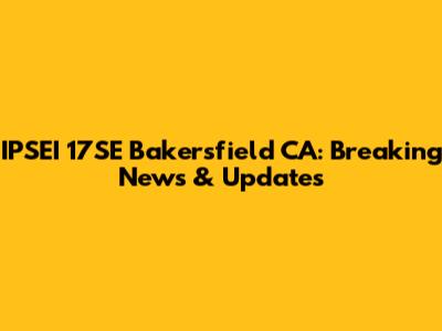 IPSEI 17SE Bakersfield CA: Breaking News & Updates