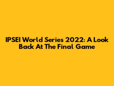 IPSEI World Series 2022: A Look Back At The Final Game