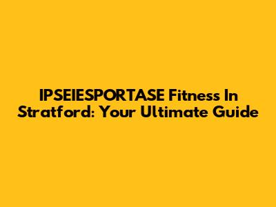 IPSEIESPORTASE Fitness In Stratford: Your Ultimate Guide