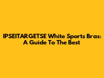 IPSEITARGETSE White Sports Bras: A Guide To The Best