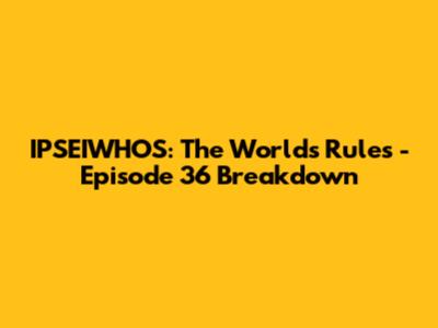 IPSEIWHOS: The World's Rules - Episode 36 Breakdown