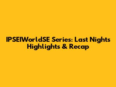 IPSEIWorldSE Series: Last Night's Highlights & Recap