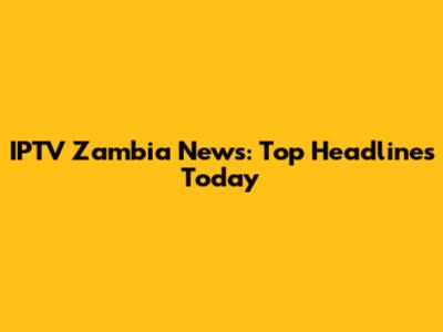 IPTV Zambia News: Top Headlines Today