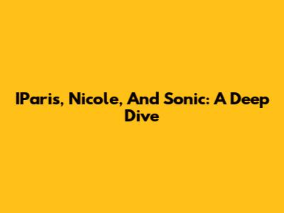 IParis, Nicole, And Sonic: A Deep Dive