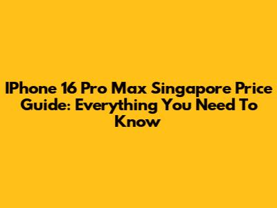 IPhone 16 Pro Max Singapore Price Guide: Everything You Need To Know