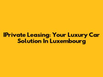 IPrivate Leasing: Your Luxury Car Solution In Luxembourg