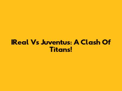 IReal Vs Juventus: A Clash Of Titans!