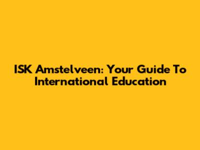 ISK Amstelveen: Your Guide To International Education