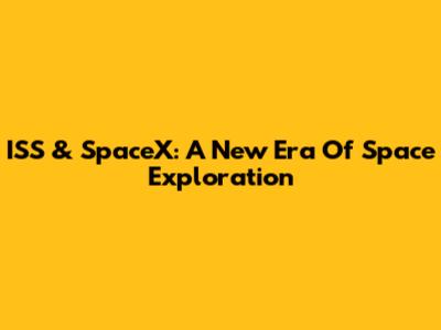 ISS & SpaceX: A New Era Of Space Exploration