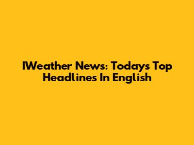 IWeather News: Today's Top Headlines In English