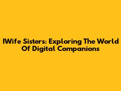IWife Sisters: Exploring The World Of Digital Companions